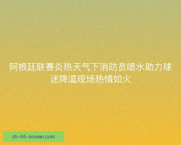 阿根廷联赛炎热天气下消防员喷水助力球迷降温现场热情如火