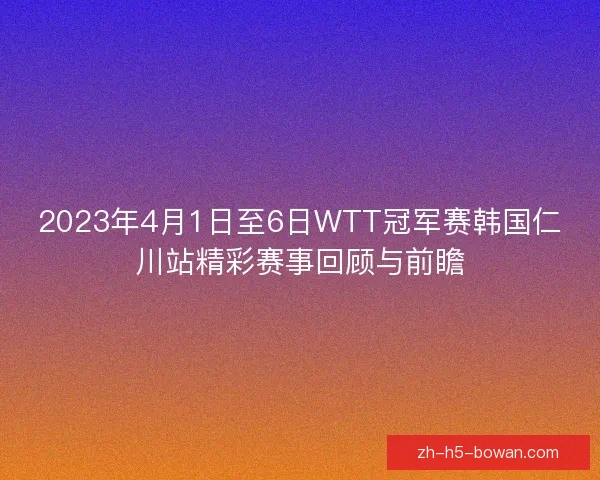 2023年4月1日至6日WTT冠军赛韩国仁川站精彩赛事回顾与前瞻